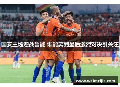 国安主场迎战鲁能 谁能笑到最后激烈对决引关注