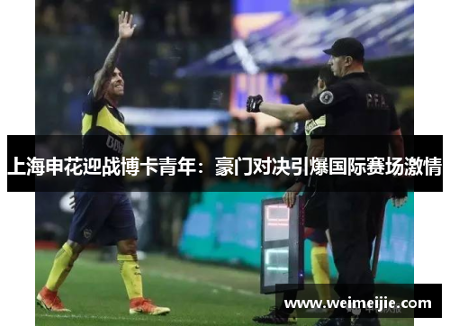 上海申花迎战博卡青年：豪门对决引爆国际赛场激情